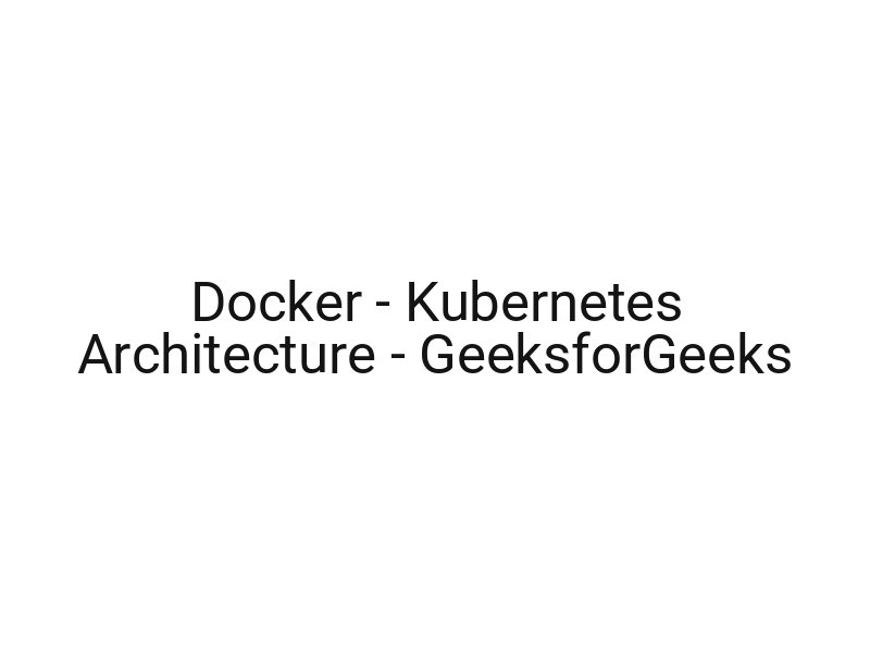 Docker — Kubernetes Architecture — GeeksforGeeks