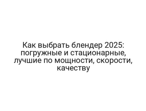 Как выбрать блендер 2025: погружные и стационарные, лучшие по мощности, скорости, качеству
