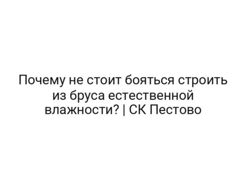 Почему не стоит бояться строить из бруса естественной влажности? | СК Пестово