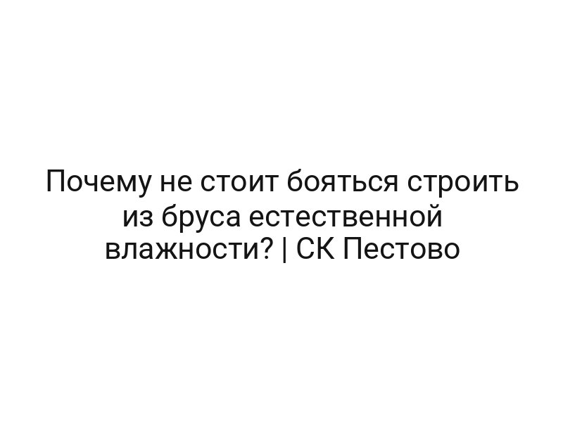 Почему не стоит бояться строить из бруса естественной влажности? | СК Пестово