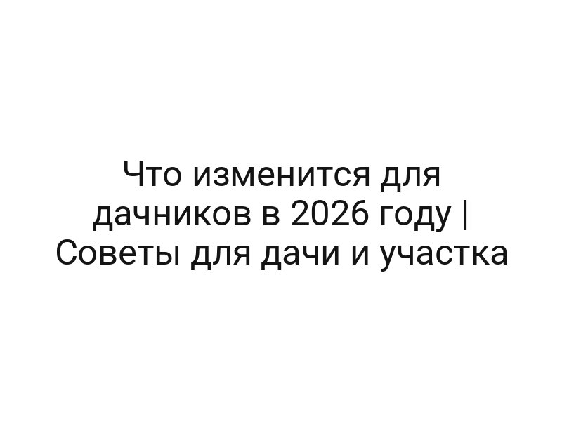 Что изменится для дачников в 2026 году | Советы для дачи и участка