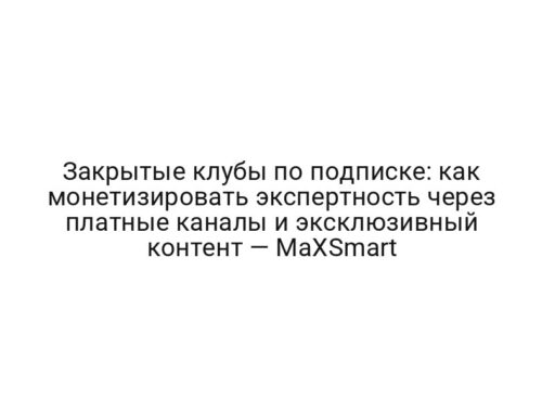 Закрытые клубы по подписке: как монетизировать экспертность через платные каналы и эксклюзивный контент — MaXSmart